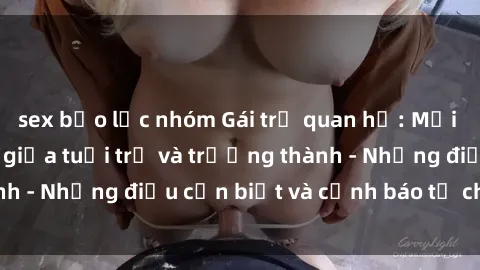 sex bạo lực nhóm Gái trẻ quan hệ: Mối quan hệ khác biệt giữa tuổi trẻ và trưởng thành - Những điều cần biết và cảnh báo từ chuyên gia