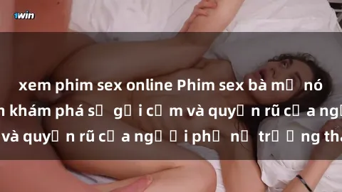 xem phim sex online Phim sex bà mẹ nóng bỏng: Hành trình khám phá sự gợi cảm và quyến rũ của người phụ nữ trưởng thành.