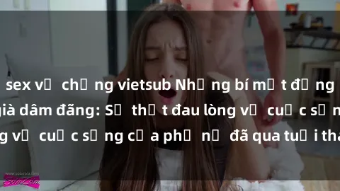 sex vợ chồng vietsub Những bí mật đằng sau vẻ ngoài gái già dâm đãng: Sự thật đau lòng về cuộc sống của phụ nữ đã qua tuổi thanh xuân