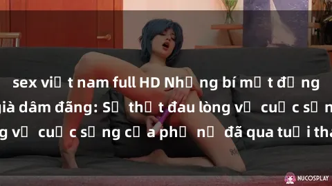 sex việt nam full HD Những bí mật đằng sau vẻ ngoài gái già dâm đãng: Sự thật đau lòng về cuộc sống của phụ nữ đã qua tuổi thanh xuân