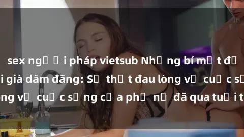 sex người pháp vietsub Những bí mật đằng sau vẻ ngoài gái già dâm đãng: Sự thật đau lòng về cuộc sống của phụ nữ đã qua tuổi thanh xuân