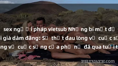 sex người pháp vietsub Những bí mật đằng sau vẻ ngoài gái già dâm đãng: Sự thật đau lòng về cuộc sống của phụ nữ đã qua tuổi thanh xuân