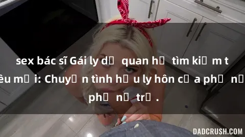 sex bác sĩ Gái ly dị quan hệ tìm kiếm tình yêu mới: Chuyện tình hậu ly hôn của phụ nữ trẻ.