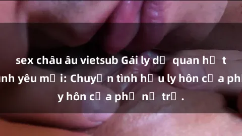 sex châu âu vietsub Gái ly dị quan hệ tìm kiếm tình yêu mới: Chuyện tình hậu ly hôn của phụ nữ trẻ.