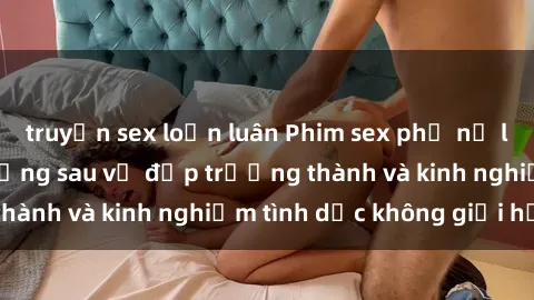truyện sex loạn luân Phim sex phụ nữ lớn tuổi: Sức hút đằng sau vẻ đẹp trưởng thành và kinh nghiệm tình dục không giới hạn