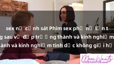 sex nữ cảnh sát Phim sex phụ nữ lớn tuổi: Sức hút đằng sau vẻ đẹp trưởng thành và kinh nghiệm tình dục không giới hạn
