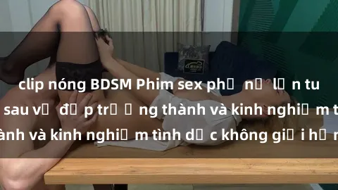 clip nóng BDSM Phim sex phụ nữ lớn tuổi: Sức hút đằng sau vẻ đẹp trưởng thành và kinh nghiệm tình dục không giới hạn