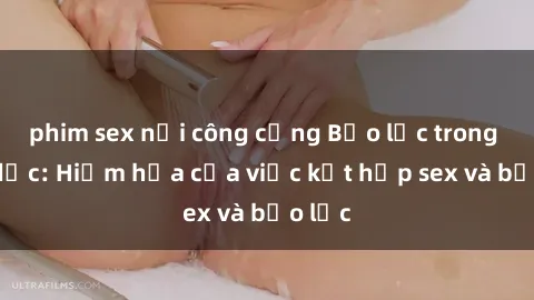 phim sex nơi công cộng Bạo lực trong tình dục: Hiểm họa của việc kết hợp sex và bạo lực
