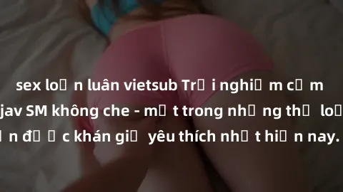sex loạn luân vietsub Trải nghiệm cảm xúc thăng hoa với jav SM không che - một trong những thể loại phim người lớn được khán giả yêu thích nhất hiện nay. Đảm bảo đem lại sự hấp dẫn, kích thích tối đa 