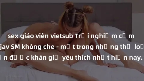 sex giáo viên vietsub Trải nghiệm cảm xúc thăng hoa với jav SM không che - một trong những thể loại phim người lớn được khán giả yêu thích nhất hiện nay. Đảm bảo đem lại sự hấp dẫn, kích thích tối đa 