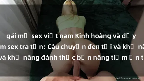gái mỹ sex việt nam Kinh hoàng và đầy kích thích với phim sex tra tấn: Câu chuyện đen tối và khả năng đánh thức bản năng tiềm ẩn trong con người