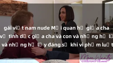 gái việt nam nude Mối quan hệ giữa cha và con: Sự thật về tình dục giữa cha và con và những hệ lụy đáng sợ khi vi phạm luật pháp.