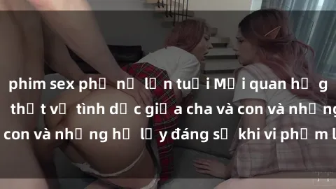 phim sex phụ nữ lớn tuổi Mối quan hệ giữa cha và con: Sự thật về tình dục giữa cha và con và những hệ lụy đáng sợ khi vi phạm luật pháp.