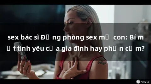 sex bác sĩ Động phòng sex mẹ con: Bí mật tình yêu của gia đình hay phản cảm?