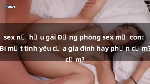 sex nữ hầu gái Động phòng sex mẹ con: Bí mật tình yêu của gia đình hay phản cảm?