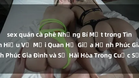 sex quán cà phê Những Bí Mật trong Tình Dục Gia Đình: Tìm Hiểu Về Mối Quan Hệ Giữa Hạnh Phúc Gia Đình và Sự Hài Hòa Trong Cuộc Sống Tình Dục