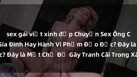 sex gái việt xinh đẹp Chuyện Sex Ông Cháu: Mối Quan Hệ Gia Đình Hay Hành Vi Phạm Đạo Đức? Đây là Một Chủ Đề Gây Tranh Cãi Trong Xã Hội Hiện Nay.