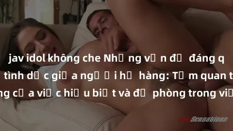 jav idol không che Những vấn đề đáng quan tâm về quan hệ tình dục giữa người họ hàng: Tầm quan trọng của việc hiểu biết và đề phòng trong việc tiếp xúc trong gia đình.