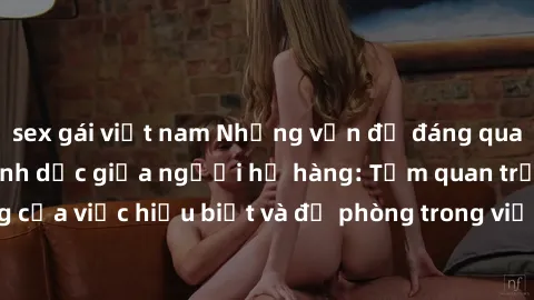 sex gái việt nam Những vấn đề đáng quan tâm về quan hệ tình dục giữa người họ hàng: Tầm quan trọng của việc hiểu biết và đề phòng trong việc tiếp xúc trong gia đình.