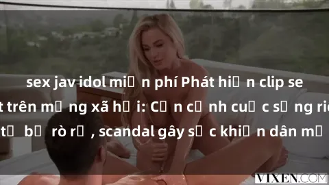 sex jav idol miễn phí Phát hiện clip sex quay lén hot nhất trên mạng xã hội: Cận cảnh cuộc sống riêng tư bị rò rỉ, scandal gây sốc khiến dân mạng không khỏi bàng hoàng