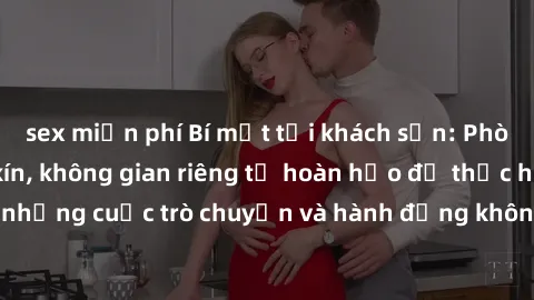 sex miễn phí Bí mật tại khách sạn: Phòng quay lén khép kín, không gian riêng tư hoàn hảo để thực hiện những cuộc trò chuyện và hành động không bị người khác phát hiện.