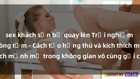 sex khách sạn bị quay lén Trải nghiệm mới lạ với sex phòng tắm - Cách tạo hứng thú và kích thích mạnh mẽ trong không gian vô cùng gợi cảm và lãng mạn
