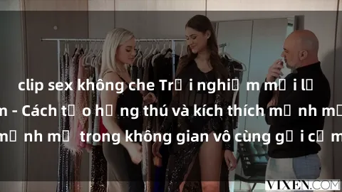 clip sex không che Trải nghiệm mới lạ với sex phòng tắm - Cách tạo hứng thú và kích thích mạnh mẽ trong không gian vô cùng gợi cảm và lãng mạn