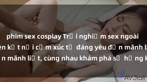 phim sex cosplay Trải nghiệm sex ngoài trời: Khi thiên nhiên kết nối cảm xúc từ đáng yêu đến mãnh liệt, cùng nhau khám phá sự hứng khởi và thú vị.