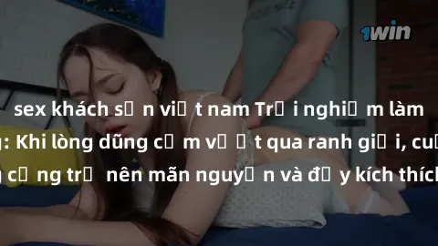 sex khách sạn việt nam Trải nghiệm làm tình ngoài đường: Khi lòng dũng cảm vượt qua ranh giới, cuộc hẹn nơi công cộng trở nên mãn nguyện và đầy kích thích. Hành vi nguy hiểm, nhưng cũng tạo nên cảm gi