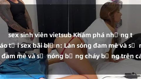 sex sinh viên vietsub Khám phá những trải nghiệm độc đáo tại sex bãi biển: Làn sóng đam mê và sự nóng bỏng cháy bỏng trên cát trắng