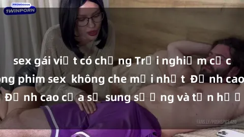 sex gái việt có chồng Trải nghiệm cực kỳ nóng bỏng trong phim sex  không che mới nhất  Đỉnh cao của sự sung sướng và tận hưởng chân thật