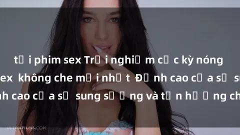 tải phim sex Trải nghiệm cực kỳ nóng bỏng trong phim sex  không che mới nhất  Đỉnh cao của sự sung sướng và tận hưởng chân thật
