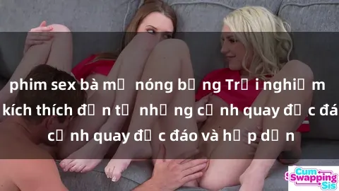 phim sex bà mẹ nóng bỏng Trải nghiệm phim sex : Sự kích thích đến từ những cảnh quay độc đáo và hấp dẫn