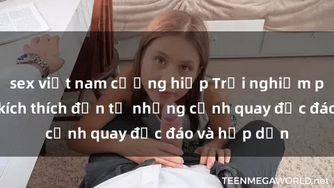 sex việt nam cưỡng hiếp Trải nghiệm phim sex : Sự kích thích đến từ những cảnh quay độc đáo và hấp dẫn