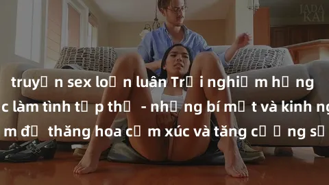 truyện sex loạn luân Trải nghiệm hứng khởi cùng với việc làm tình tập thể - những bí mật và kinh nghiệm để thăng hoa cảm xúc và tăng cường sự gắn kết trong mối quan hệ