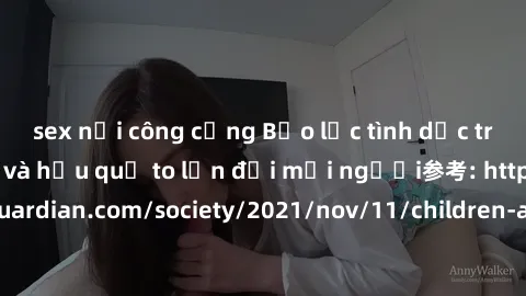 sex nơi công cộng Bạo lực tình dục trong nhóm: nguy cơ và hậu quả to lớn đối mọi người参考: https://www.theguardian.com/society/2021/nov/11/children-as-young-as-four-are-being-sexually-abused-by-groups-