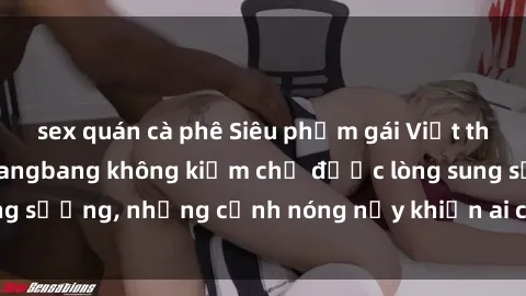 sex quán cà phê Siêu phẩm gái Việt tham gia trong buổi gangbang không kiềm chế được lòng sung sướng, những cảnh nóng nảy khiến ai cũng phải mãn nhãn