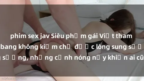 phim sex jav Siêu phẩm gái Việt tham gia trong buổi gangbang không kiềm chế được lòng sung sướng, những cảnh nóng nảy khiến ai cũng phải mãn nhãn
