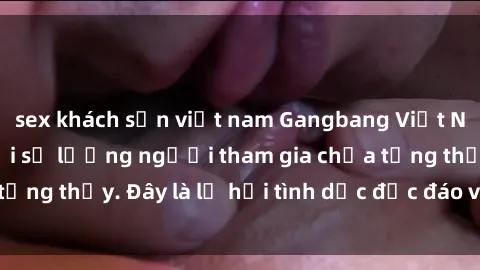 sex khách sạn việt nam Gangbang Việt Nam: Kỷ lục mới với số lượng người tham gia chưa từng thấy. Đây là lễ hội tình dục độc đáo và gây sốc.