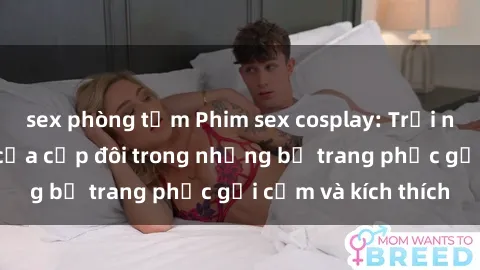 sex phòng tắm Phim sex cosplay: Trải nghiệm tuyệt vời của cặp đôi trong những bộ trang phục gợi cảm và kích thích