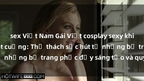 sex Việt Nam Gái Việt cosplay sexy khiến fan hâm mộ phát cuồng: Thử thách sức hút từ những bộ trang phục đầy sáng tạo và quyến rũ!