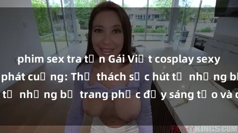 phim sex tra tấn Gái Việt cosplay sexy khiến fan hâm mộ phát cuồng: Thử thách sức hút từ những bộ trang phục đầy sáng tạo và quyến rũ!