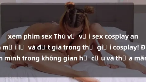 xem phim sex Thú vị với sex cosplay anime: Trải nghiệm mới lạ và đắt giá trong thế giới cosplay! Đắm mình trong không gian hư cấu và thỏa mãn niềm đam mê của bạn!