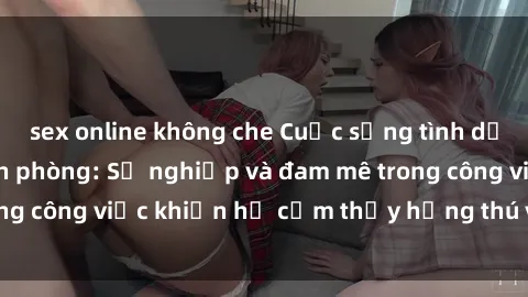 sex online không che Cuộc sống tình dục của nhân viên văn phòng: Sự nghiệp và đam mê trong công việc khiến họ cảm thấy hứng thú với tình dục?