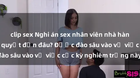 clip sex Nghi án sex nhân viên nhà hàng: Hậu quả và hậu quyết đến đâu? Được đào sâu vào vụ việc cực kỳ nghiêm trọng này.