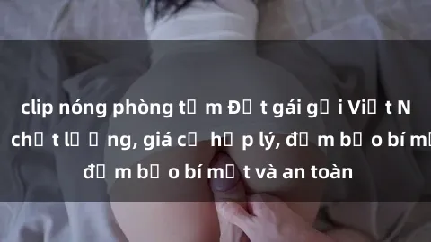 clip nóng phòng tắm Đặt gái gọi Việt Nam: Dịch vụ chất lượng, giá cả hợp lý, đảm bảo bí mật và an toàn
