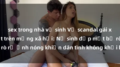 sex trong nhà vệ sinh Vụ scandal gái xinh lộ hàng gây sốt trên mạng xã hội: Nữ sinh đẹp mắt bị rò rỉ ảnh nóng khiến dân tình không khỏi bất ngờ và phẫn nộ!