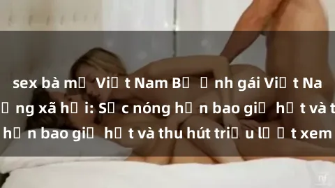 sex bà mẹ Việt Nam Bộ ảnh gái Việt Nam nude gây sốt mạng xã hội: Sắc nóng hơn bao giờ hết và thu hút triệu lượt xem