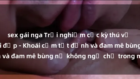 sex gái nga Trải nghiệm cực kỳ thú vị khi làm tình với gái đẹp - Khoái cảm tột đỉnh và đam mê bùng nổ không ngờ chỉ trong một đêm!