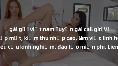 gái gọi việt nam Tuyển gái call girl Việt Nam gợi cảm, đẹp mắt, kiếm thu nhập cao, làm việc linh hoạt, không yêu cầu kinh nghiệm, đào tạo miễn phí. Liên hệ ngay để biết thêm chi tiết!